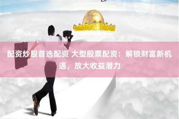 配资炒股首选配资 大型股票配资：解锁财富新机遇，放大收益潜力