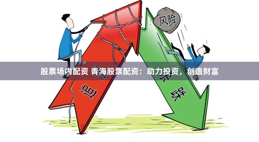 股票场内配资 青海股票配资：助力投资，创造财富