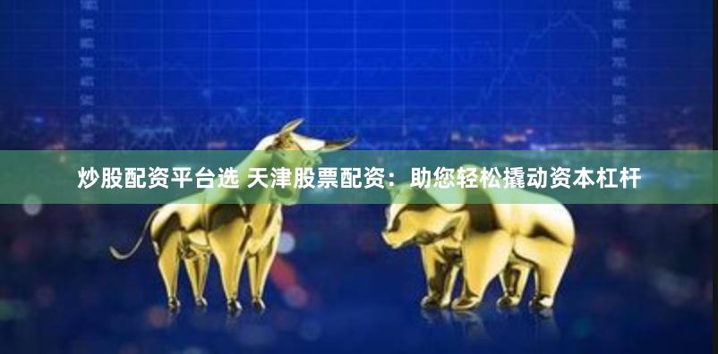 炒股配资平台选 天津股票配资：助您轻松撬动资本杠杆