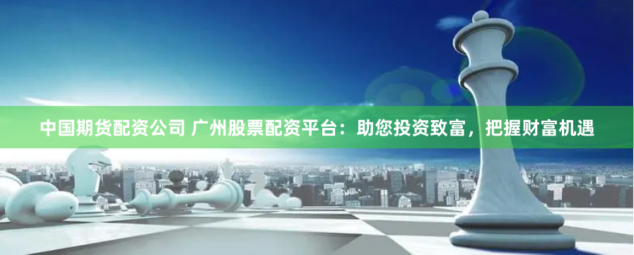 中国期货配资公司 广州股票配资平台：助您投资致富，把握财富机遇