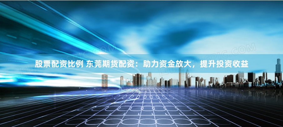 股票配资比例 东莞期货配资：助力资金放大，提升投资收益