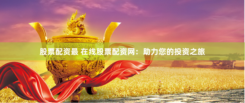 股票配资最 在线股票配资网：助力您的投资之旅