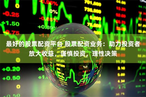 最好的股票配资平台 股票配资业务：助力投资者放大收益，谨慎投资，理性决策