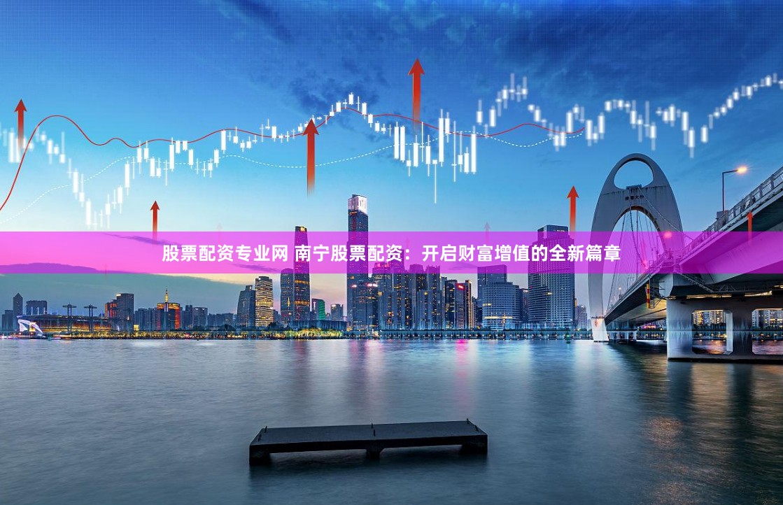 股票配资专业网 南宁股票配资：开启财富增值的全新篇章