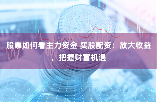 股票如何看主力资金 买股配资:放大收益,把握财富机遇