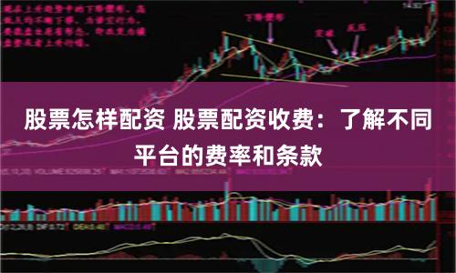 股票怎样配资 股票配资收费：了解不同平台的费率和条款