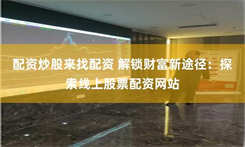 配资炒股来找配资 解锁财富新途径：探索线上股票配资网站