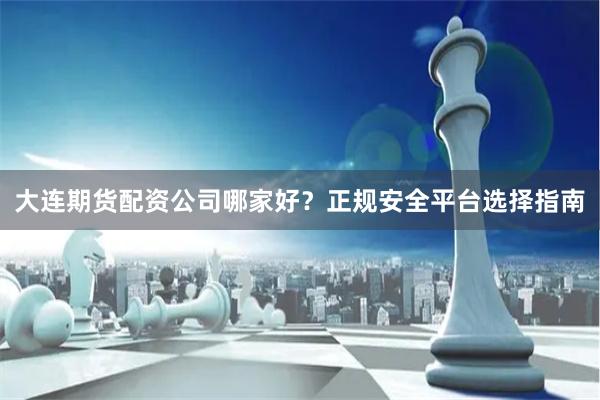 大连期货配资公司哪家好？正规安全平台选择指南