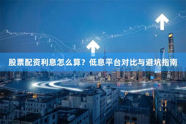 股票配资利息怎么算？低息平台对比与避坑指南