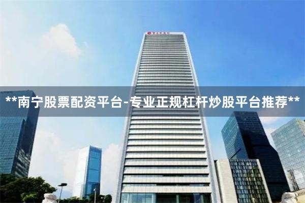 **南宁股票配资平台-专业正规杠杆炒股平台推荐**