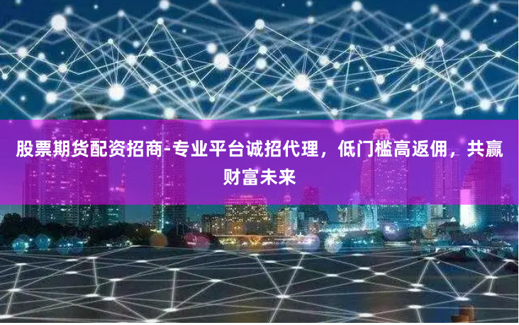 股票期货配资招商-专业平台诚招代理，低门槛高返佣，共赢财富未来